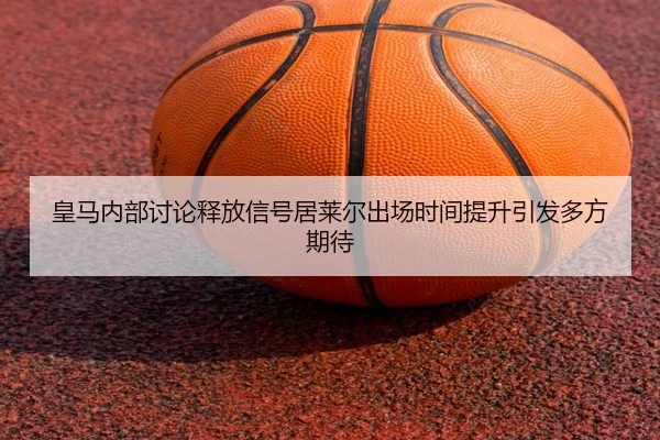 皇马内部讨论释放信号居莱尔出场时间提升引发多方期待