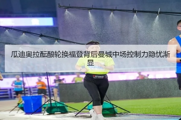 瓜迪奥拉酝酿轮换福登背后曼城中场控制力隐忧渐显