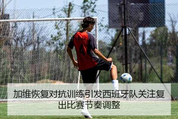 加维恢复对抗训练引发西班牙队关注复出比赛节奏调整