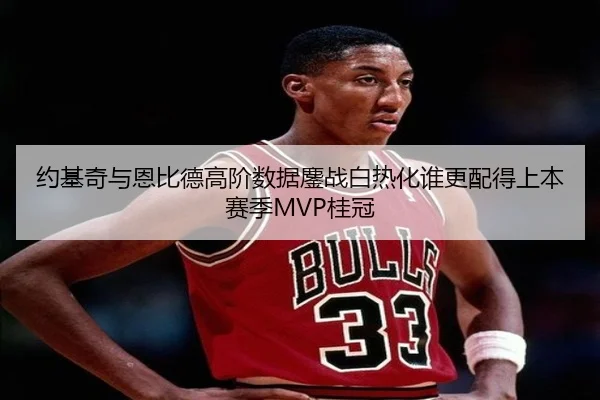 约基奇与恩比德高阶数据鏖战白热化谁更配得上本赛季MVP桂冠